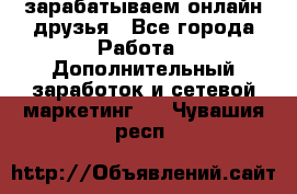 зарабатываем онлайн друзья - Все города Работа » Дополнительный заработок и сетевой маркетинг   . Чувашия респ.